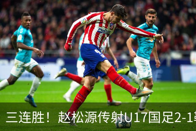 三连胜！赵松源传射U17国足2-1勒沃库森U17 淘汰赛将战河床