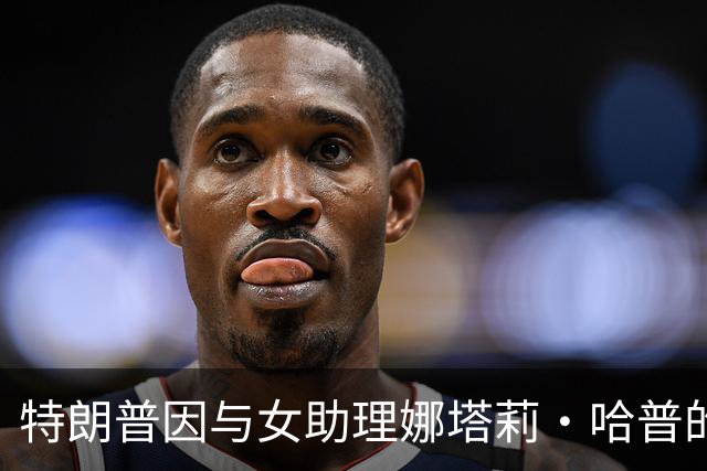 特朗普因与女助理娜塔莉·哈普的“贴身关系”被批“病态”“恶心”，梅拉尼娅持续缺席